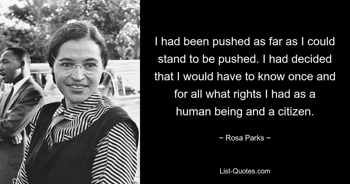 I had been pushed as far as I could stand to be pushed. I had decided that I would have to know once and for all what rights I had as a human being and a citizen. — © Rosa Parks