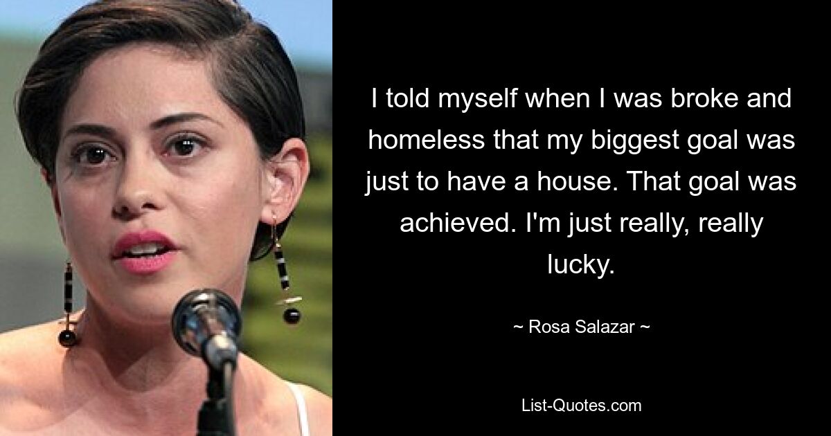 I told myself when I was broke and homeless that my biggest goal was just to have a house. That goal was achieved. I'm just really, really lucky. — © Rosa Salazar