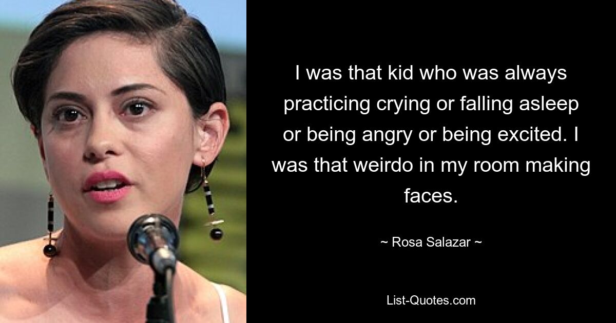 I was that kid who was always practicing crying or falling asleep or being angry or being excited. I was that weirdo in my room making faces. — © Rosa Salazar