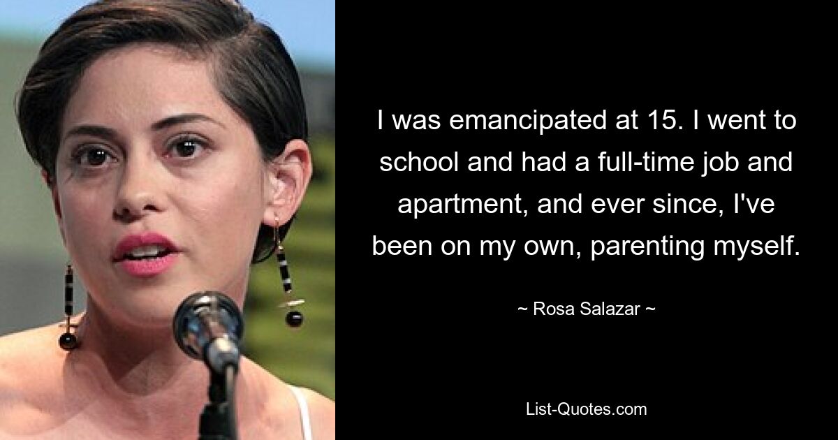 I was emancipated at 15. I went to school and had a full-time job and apartment, and ever since, I've been on my own, parenting myself. — © Rosa Salazar