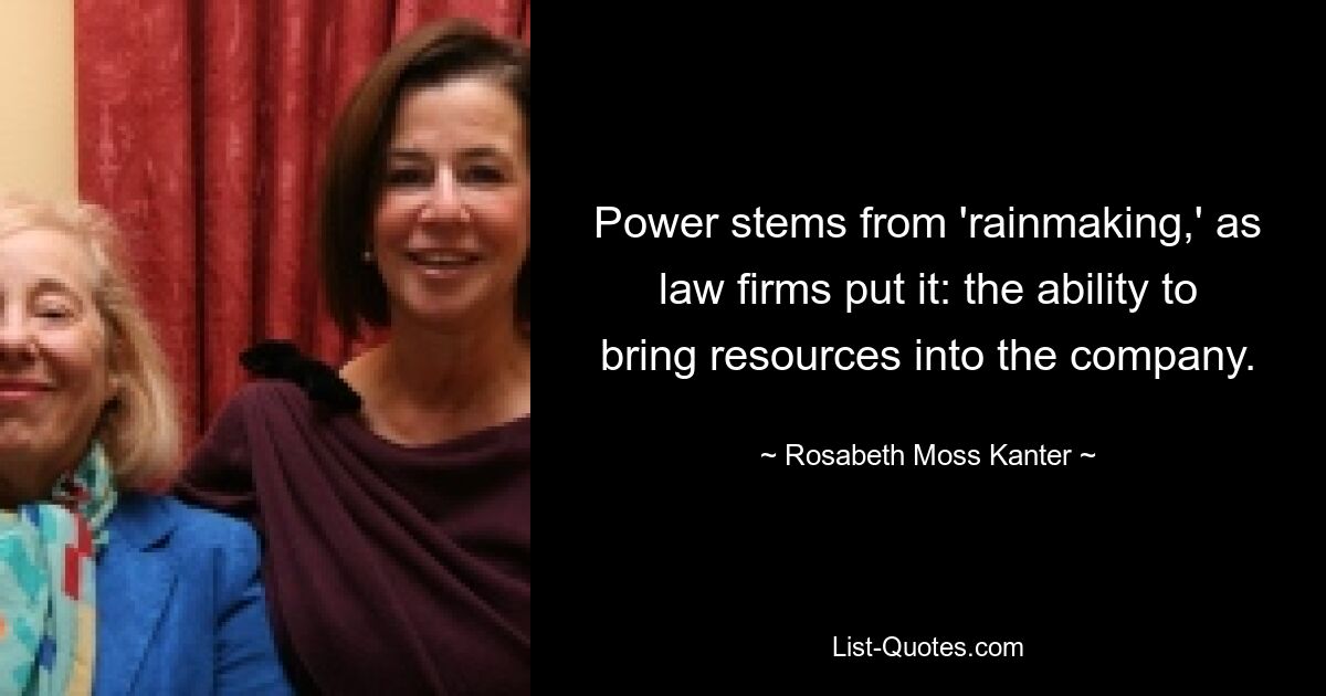 Power stems from 'rainmaking,' as law firms put it: the ability to bring resources into the company. — © Rosabeth Moss Kanter