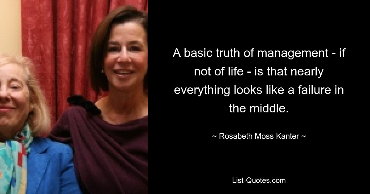 A basic truth of management - if not of life - is that nearly everything looks like a failure in the middle. — © Rosabeth Moss Kanter