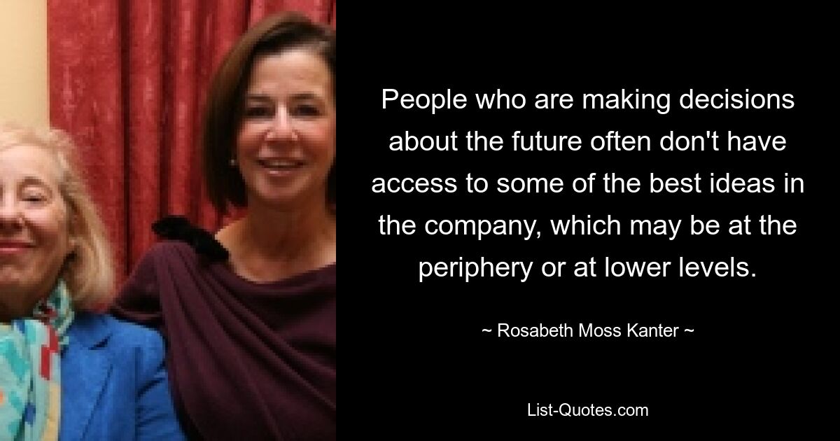 People who are making decisions about the future often don't have access to some of the best ideas in the company, which may be at the periphery or at lower levels. — © Rosabeth Moss Kanter