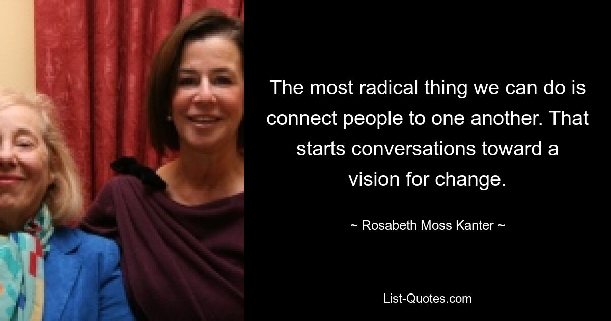 The most radical thing we can do is connect people to one another. That starts conversations toward a vision for change. — © Rosabeth Moss Kanter