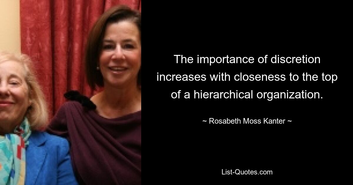 The importance of discretion increases with closeness to the top of a hierarchical organization. — © Rosabeth Moss Kanter