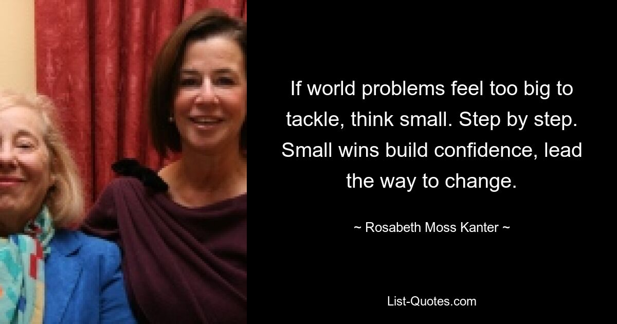 If world problems feel too big to tackle, think small. Step by step. Small wins build confidence, lead the way to change. — © Rosabeth Moss Kanter