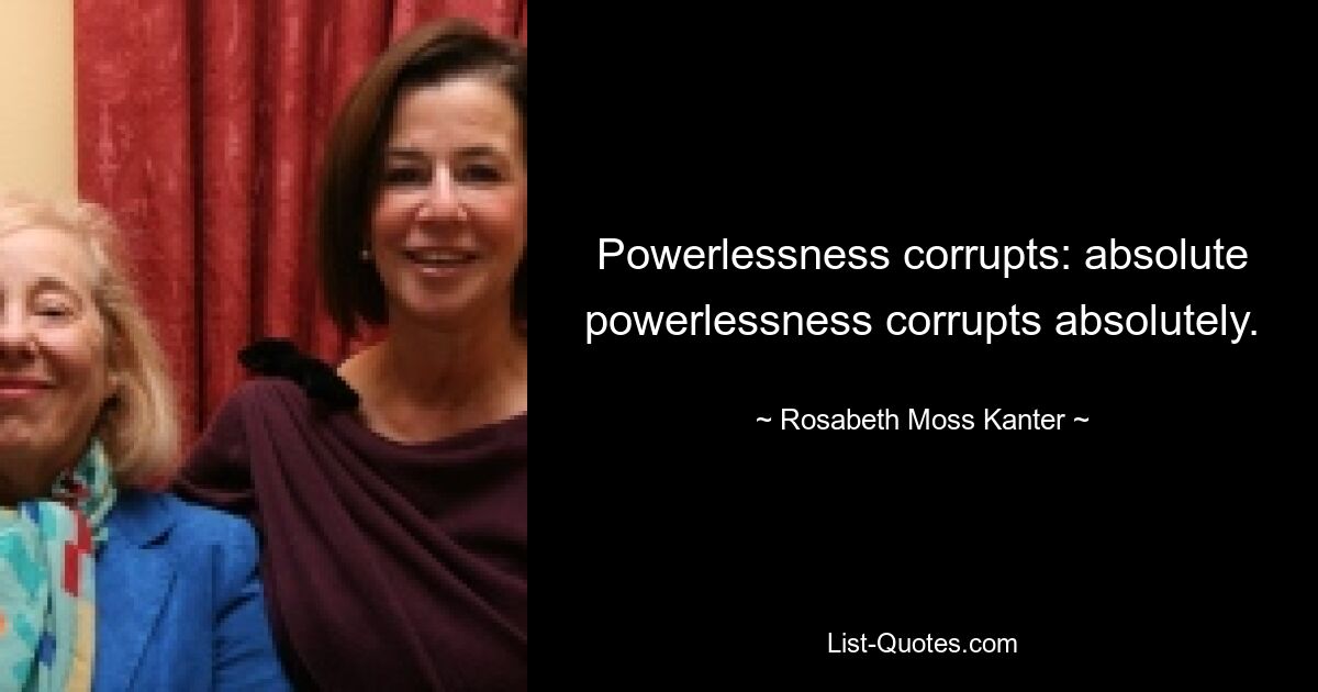 Powerlessness corrupts: absolute powerlessness corrupts absolutely. — © Rosabeth Moss Kanter