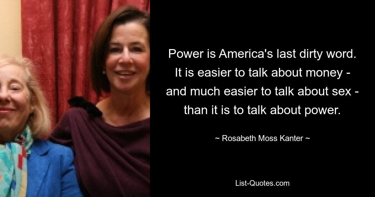 Power is America's last dirty word. It is easier to talk about money - and much easier to talk about sex - than it is to talk about power. — © Rosabeth Moss Kanter