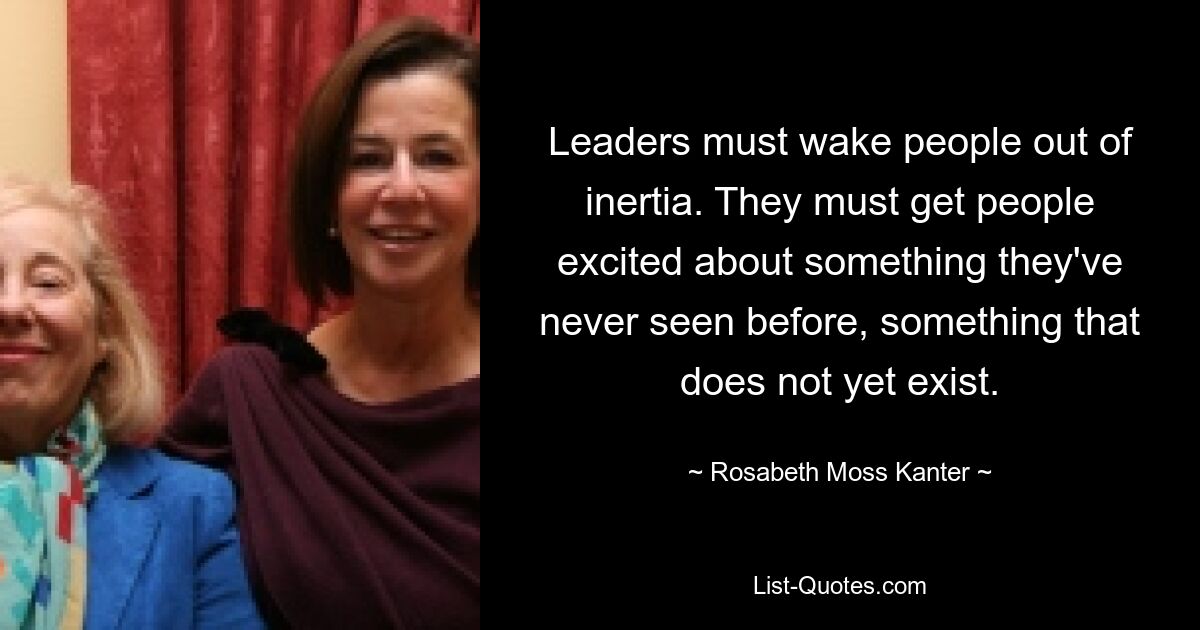 Leaders must wake people out of inertia. They must get people excited about something they've never seen before, something that does not yet exist. — © Rosabeth Moss Kanter