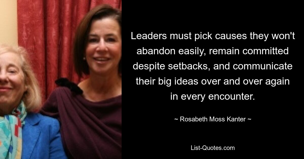 Leaders must pick causes they won't abandon easily, remain committed despite setbacks, and communicate their big ideas over and over again in every encounter. — © Rosabeth Moss Kanter