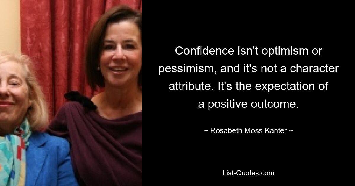 Confidence isn't optimism or pessimism, and it's not a character attribute. It's the expectation of a positive outcome. — © Rosabeth Moss Kanter