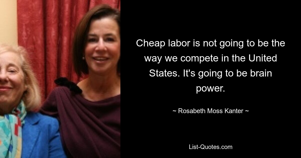 Cheap labor is not going to be the way we compete in the United States. It's going to be brain power. — © Rosabeth Moss Kanter