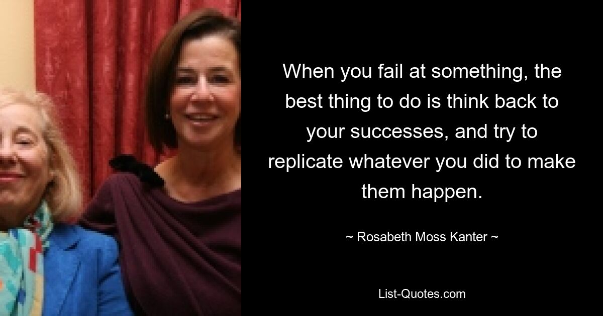 When you fail at something, the best thing to do is think back to your successes, and try to replicate whatever you did to make them happen. — © Rosabeth Moss Kanter