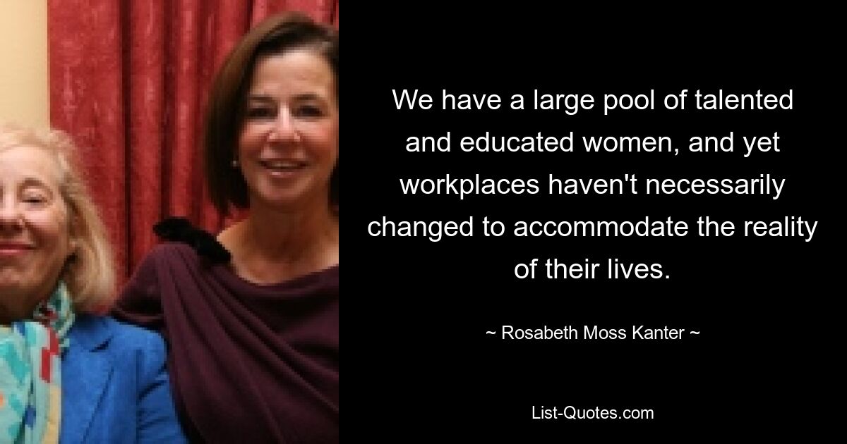 We have a large pool of talented and educated women, and yet workplaces haven't necessarily changed to accommodate the reality of their lives. — © Rosabeth Moss Kanter