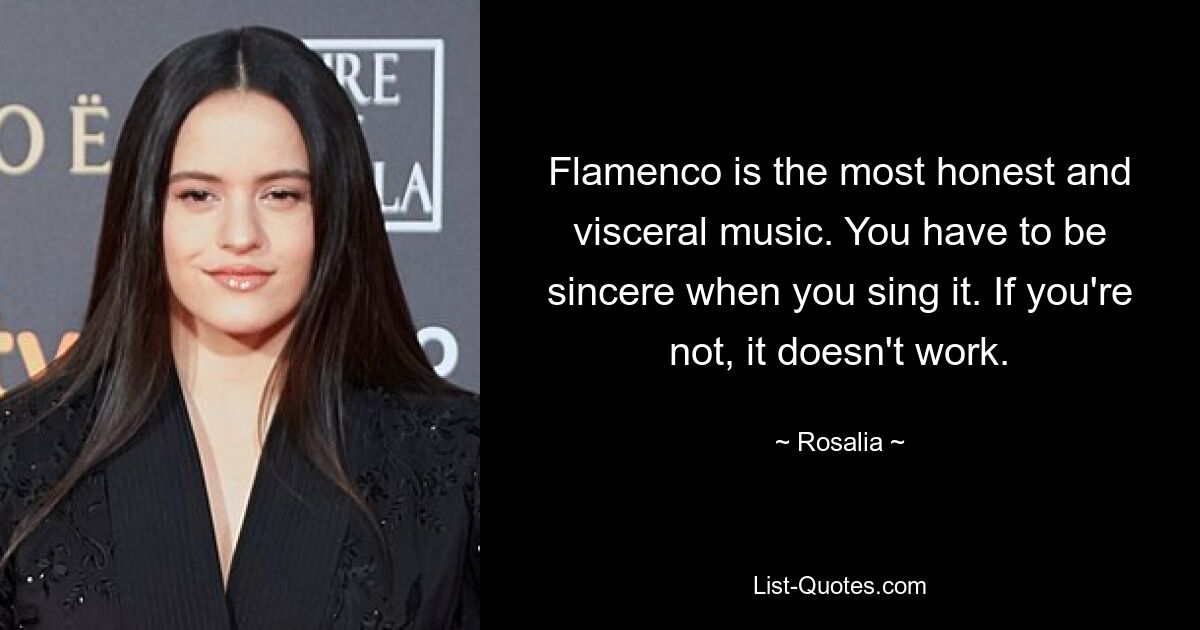 Flamenco is the most honest and visceral music. You have to be sincere when you sing it. If you're not, it doesn't work. — © Rosalia