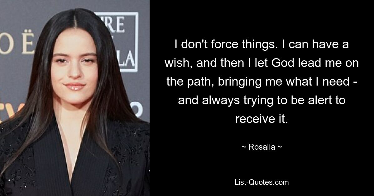 I don't force things. I can have a wish, and then I let God lead me on the path, bringing me what I need - and always trying to be alert to receive it. — © Rosalia