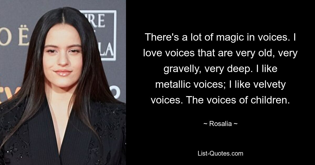 There's a lot of magic in voices. I love voices that are very old, very gravelly, very deep. I like metallic voices; I like velvety voices. The voices of children. — © Rosalia