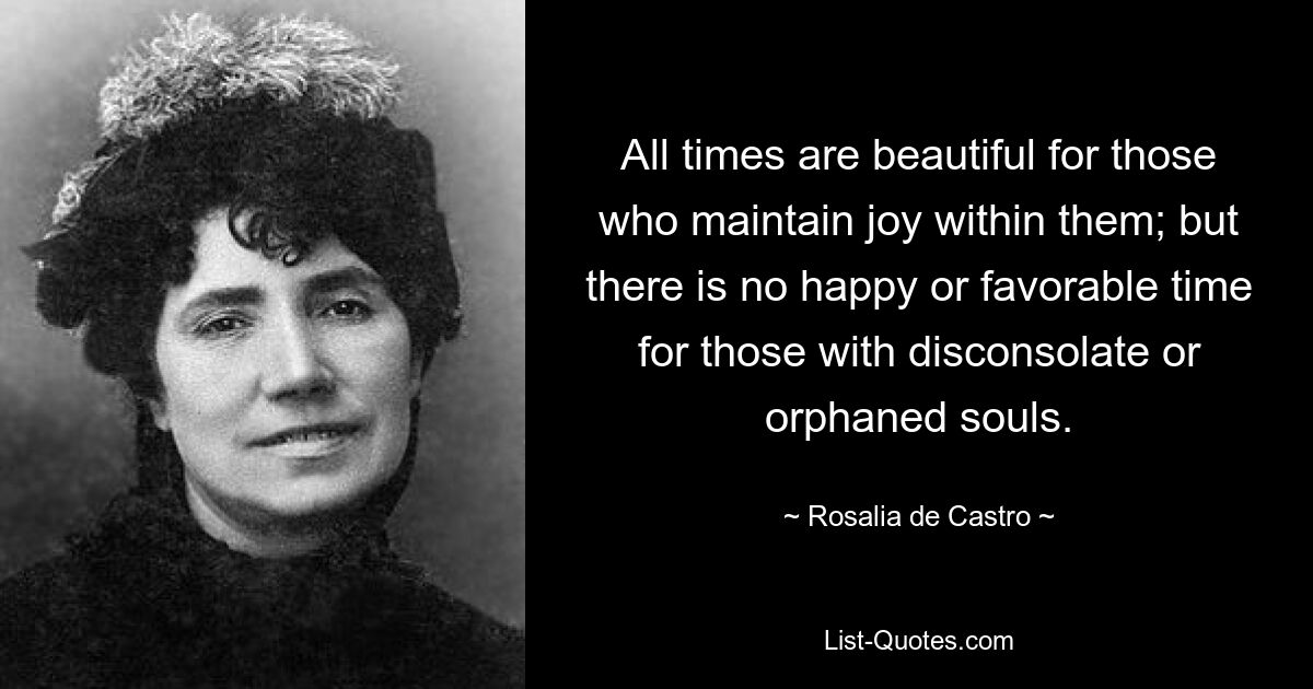 All times are beautiful for those who maintain joy within them; but there is no happy or favorable time for those with disconsolate or orphaned souls. — © Rosalia de Castro