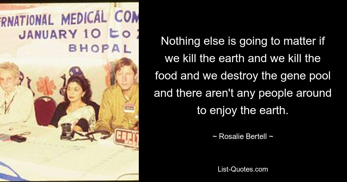 Nothing else is going to matter if we kill the earth and we kill the food and we destroy the gene pool and there aren't any people around to enjoy the earth. — © Rosalie Bertell