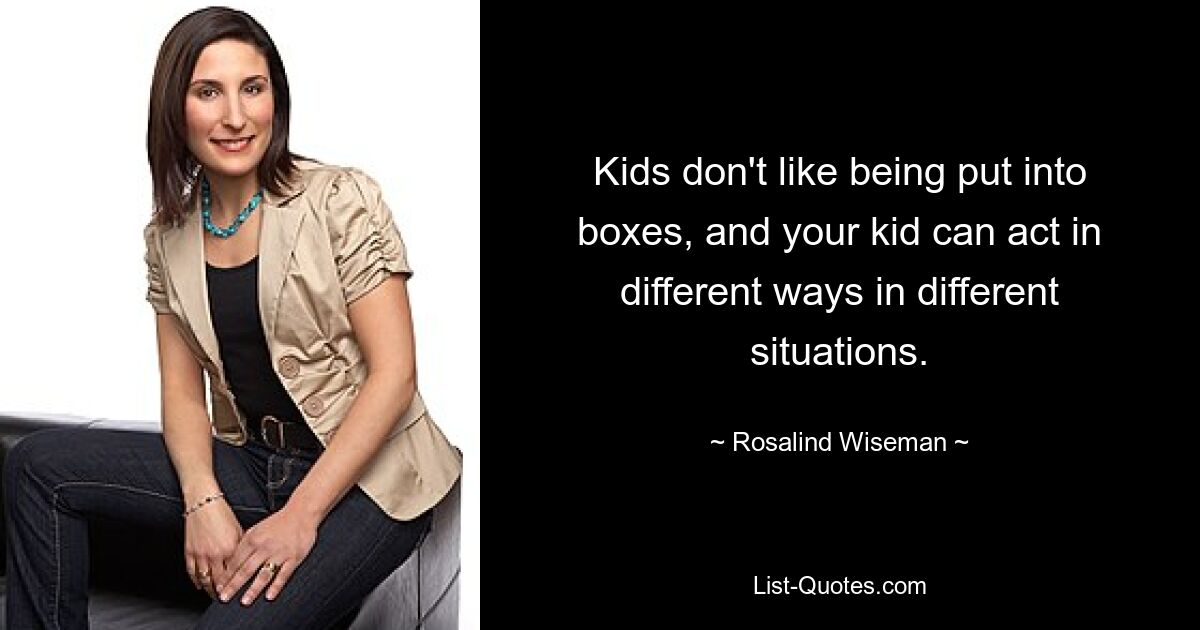 Kids don't like being put into boxes, and your kid can act in different ways in different situations. — © Rosalind Wiseman