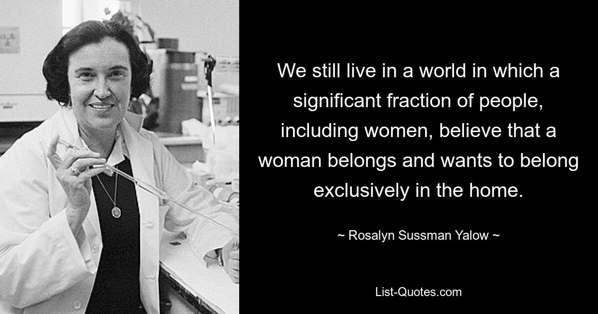 We still live in a world in which a significant fraction of people, including women, believe that a woman belongs and wants to belong exclusively in the home. — © Rosalyn Sussman Yalow