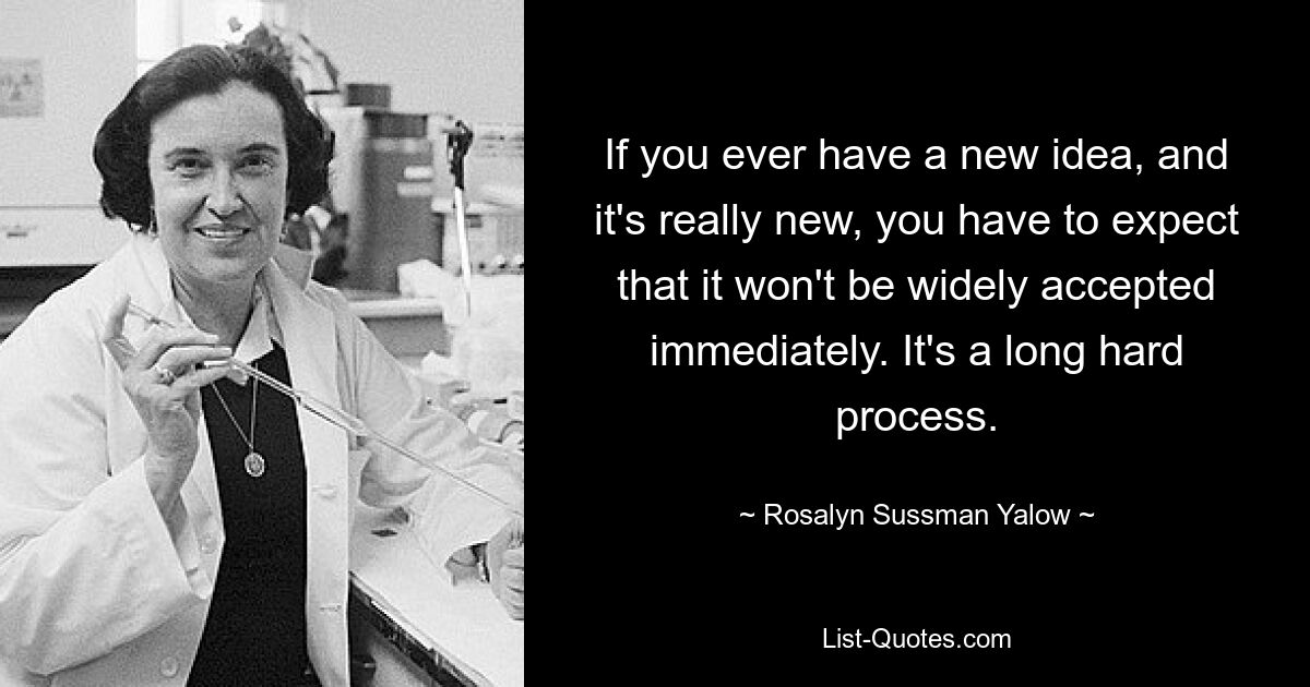 If you ever have a new idea, and it's really new, you have to expect that it won't be widely accepted immediately. It's a long hard process. — © Rosalyn Sussman Yalow