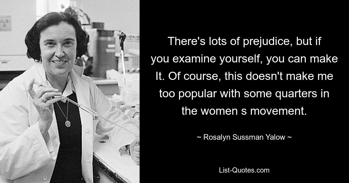 There's lots of prejudice, but if you examine yourself, you can make It. Of course, this doesn't make me too popular with some quarters in the women s movement. — © Rosalyn Sussman Yalow