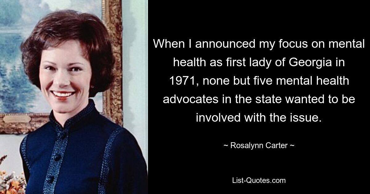 When I announced my focus on mental health as first lady of Georgia in 1971, none but five mental health advocates in the state wanted to be involved with the issue. — © Rosalynn Carter