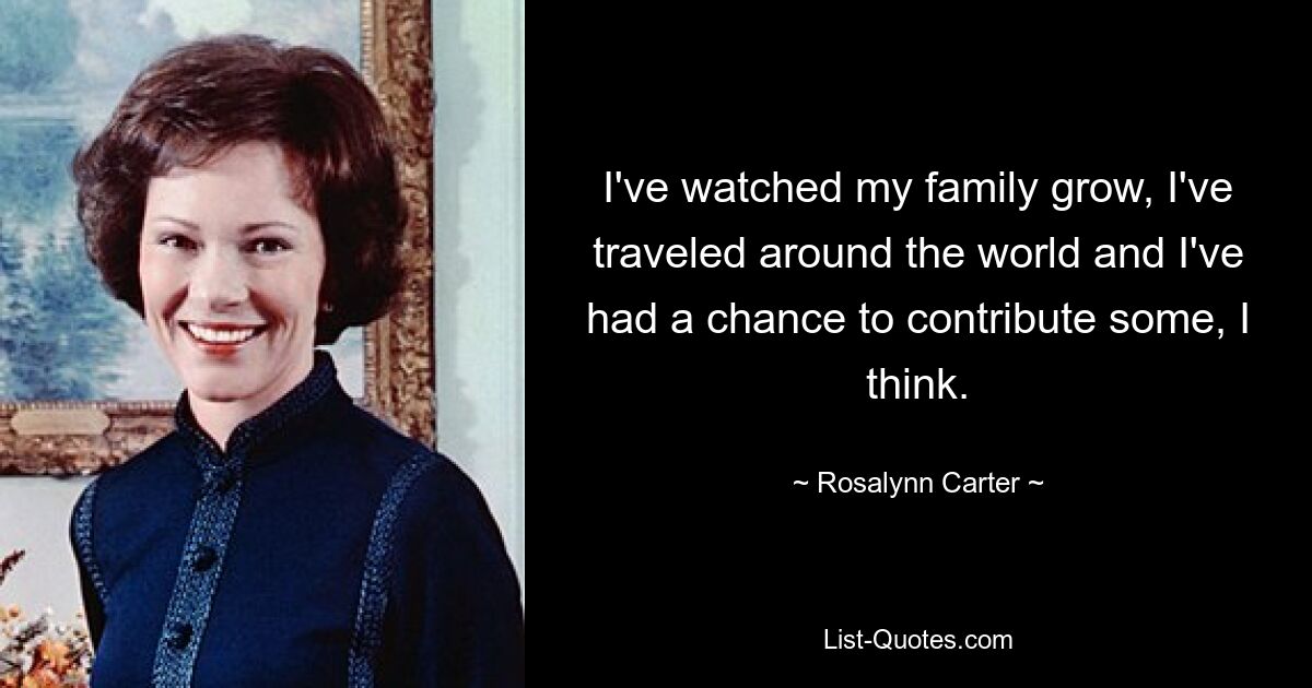 I've watched my family grow, I've traveled around the world and I've had a chance to contribute some, I think. — © Rosalynn Carter