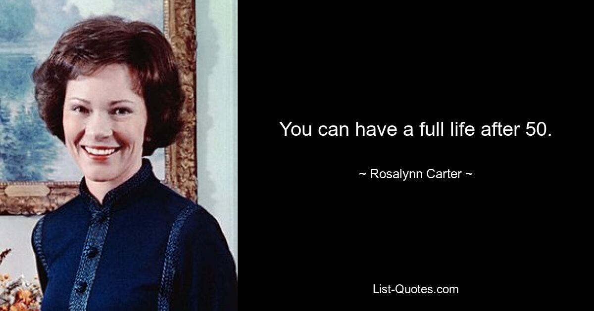 You can have a full life after 50. — © Rosalynn Carter