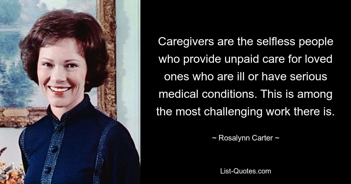 Caregivers are the selfless people who provide unpaid care for loved ones who are ill or have serious medical conditions. This is among the most challenging work there is. — © Rosalynn Carter