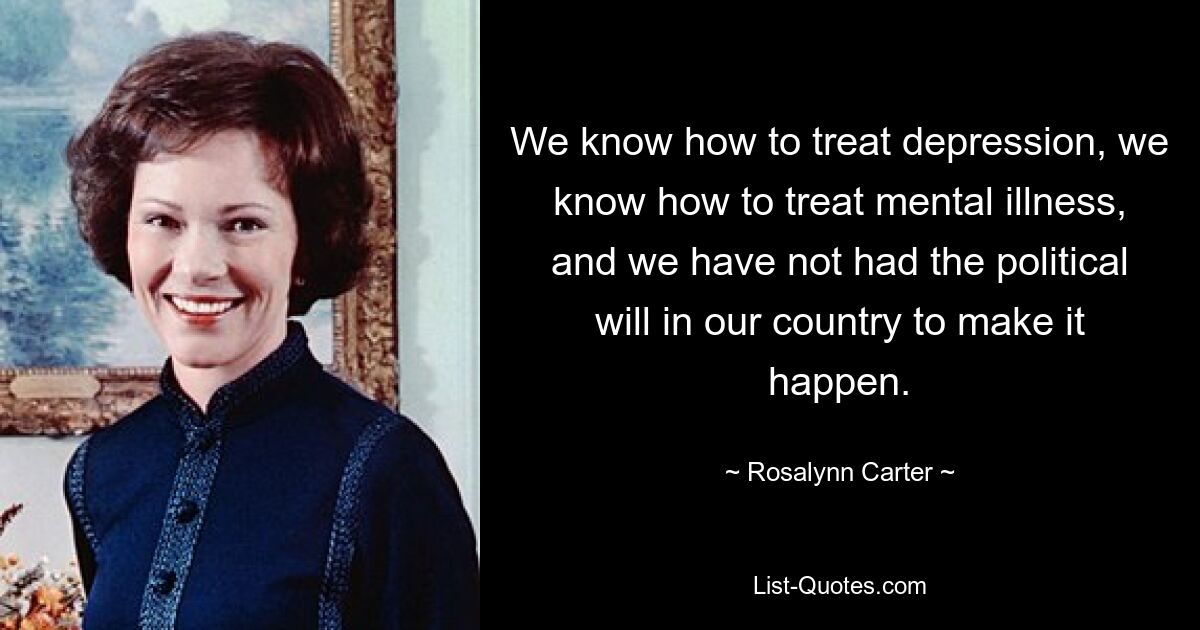 We know how to treat depression, we know how to treat mental illness, and we have not had the political will in our country to make it happen. — © Rosalynn Carter