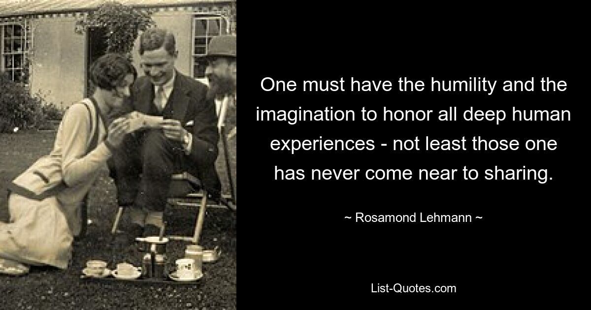 One must have the humility and the imagination to honor all deep human experiences - not least those one has never come near to sharing. — © Rosamond Lehmann