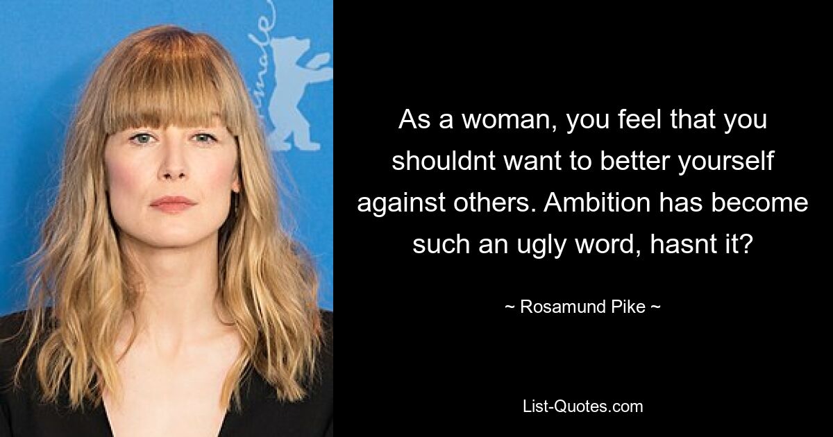 As a woman, you feel that you shouldnt want to better yourself against others. Ambition has become such an ugly word, hasnt it? — © Rosamund Pike