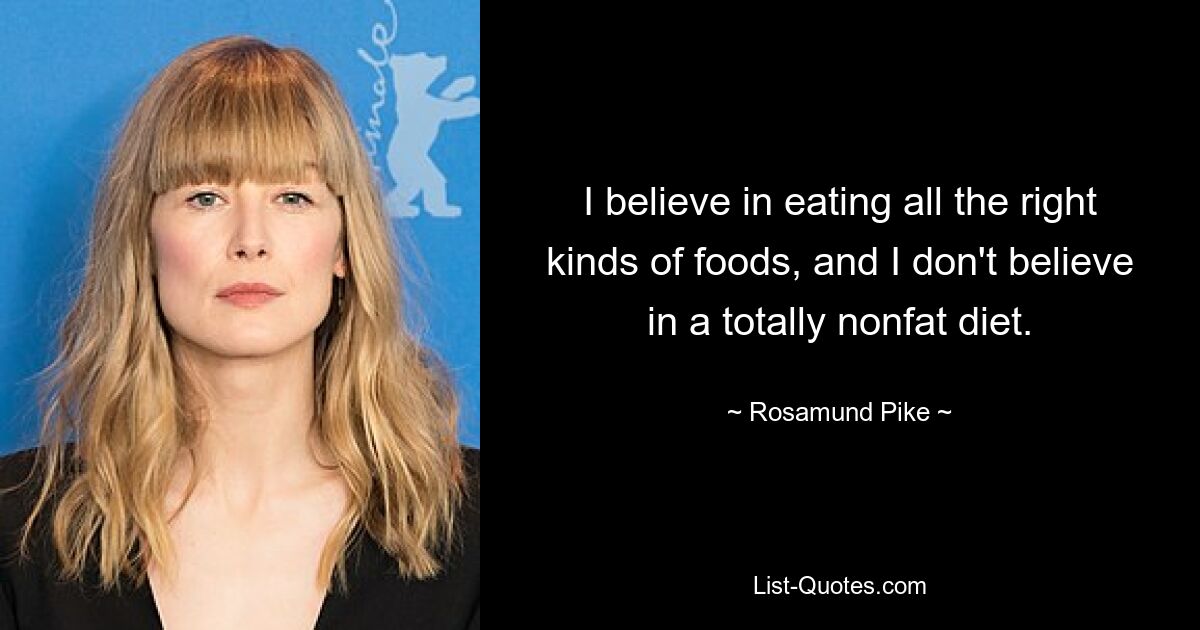 I believe in eating all the right kinds of foods, and I don't believe in a totally nonfat diet. — © Rosamund Pike