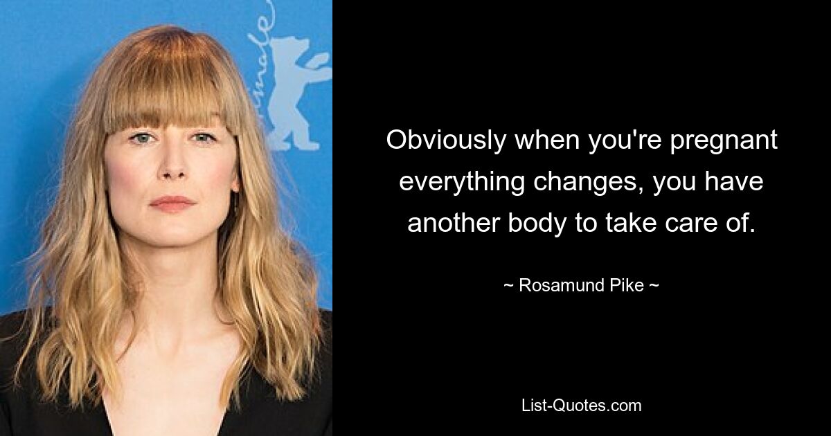 Obviously when you're pregnant everything changes, you have another body to take care of. — © Rosamund Pike