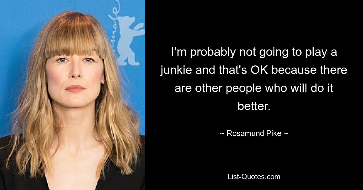 I'm probably not going to play a junkie and that's OK because there are other people who will do it better. — © Rosamund Pike