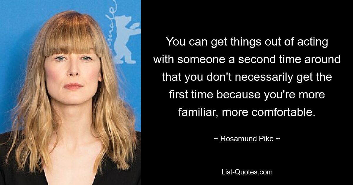 You can get things out of acting with someone a second time around that you don't necessarily get the first time because you're more familiar, more comfortable. — © Rosamund Pike