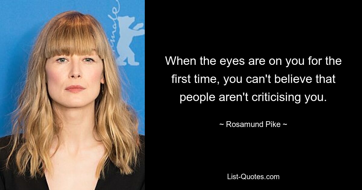 When the eyes are on you for the first time, you can't believe that people aren't criticising you. — © Rosamund Pike