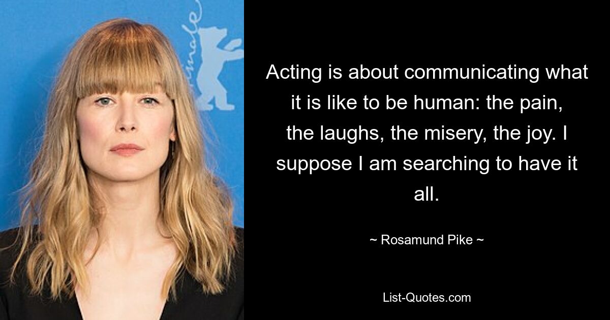 Acting is about communicating what it is like to be human: the pain, the laughs, the misery, the joy. I suppose I am searching to have it all. — © Rosamund Pike