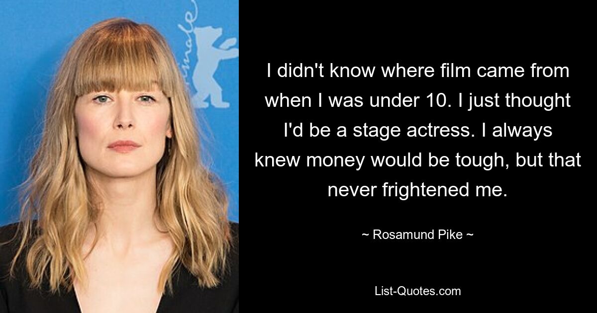 I didn't know where film came from when I was under 10. I just thought I'd be a stage actress. I always knew money would be tough, but that never frightened me. — © Rosamund Pike