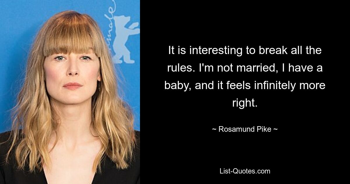 It is interesting to break all the rules. I'm not married, I have a baby, and it feels infinitely more right. — © Rosamund Pike