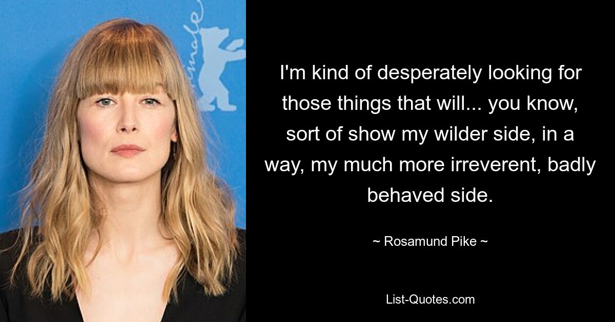 I'm kind of desperately looking for those things that will... you know, sort of show my wilder side, in a way, my much more irreverent, badly behaved side. — © Rosamund Pike