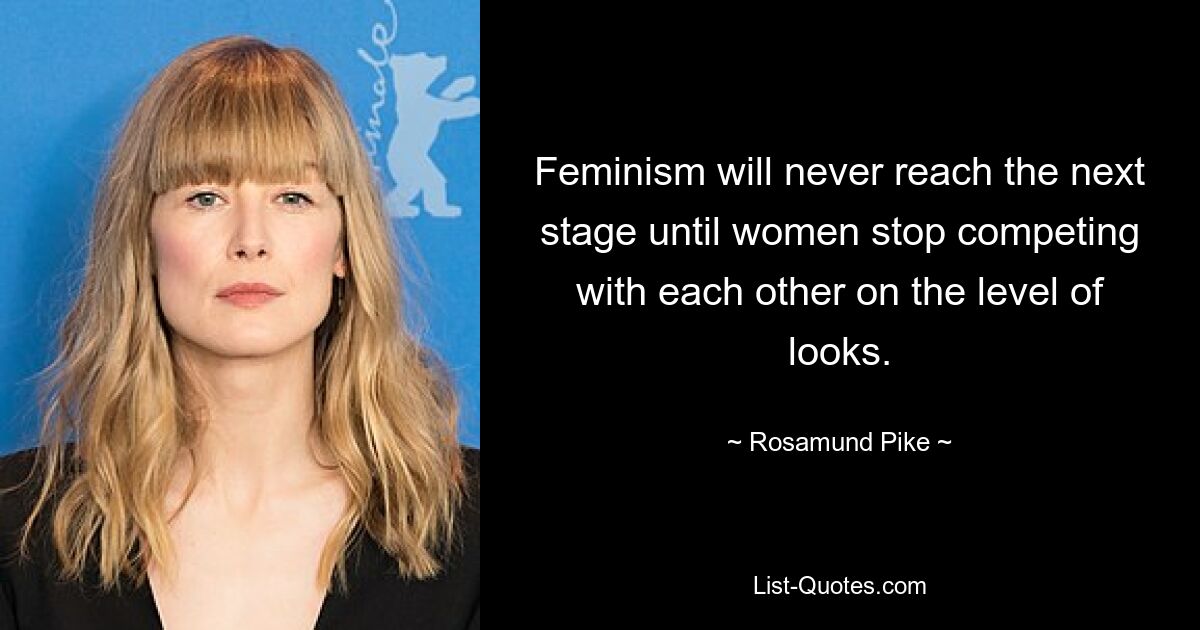 Feminism will never reach the next stage until women stop competing with each other on the level of looks. — © Rosamund Pike