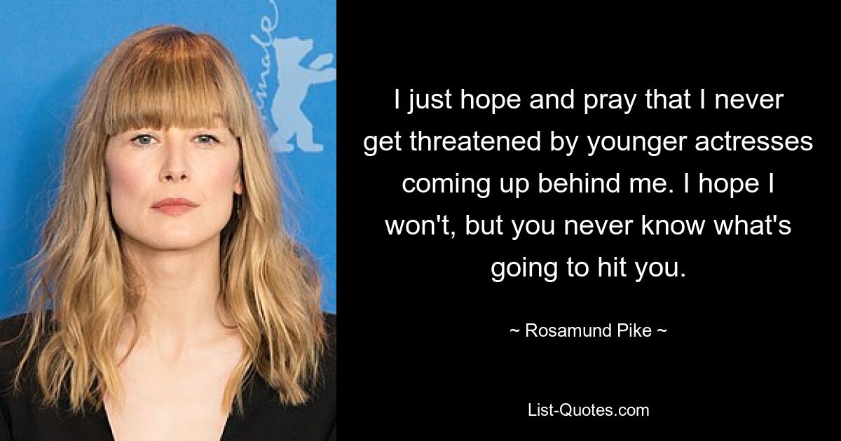 I just hope and pray that I never get threatened by younger actresses coming up behind me. I hope I won't, but you never know what's going to hit you. — © Rosamund Pike