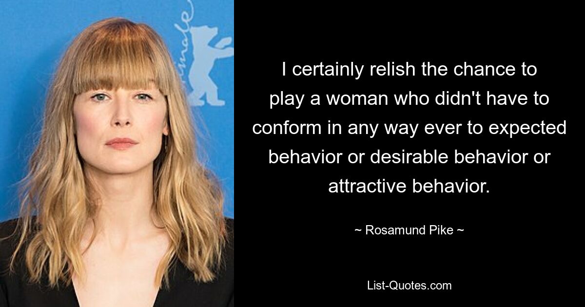 I certainly relish the chance to play a woman who didn't have to conform in any way ever to expected behavior or desirable behavior or attractive behavior. — © Rosamund Pike