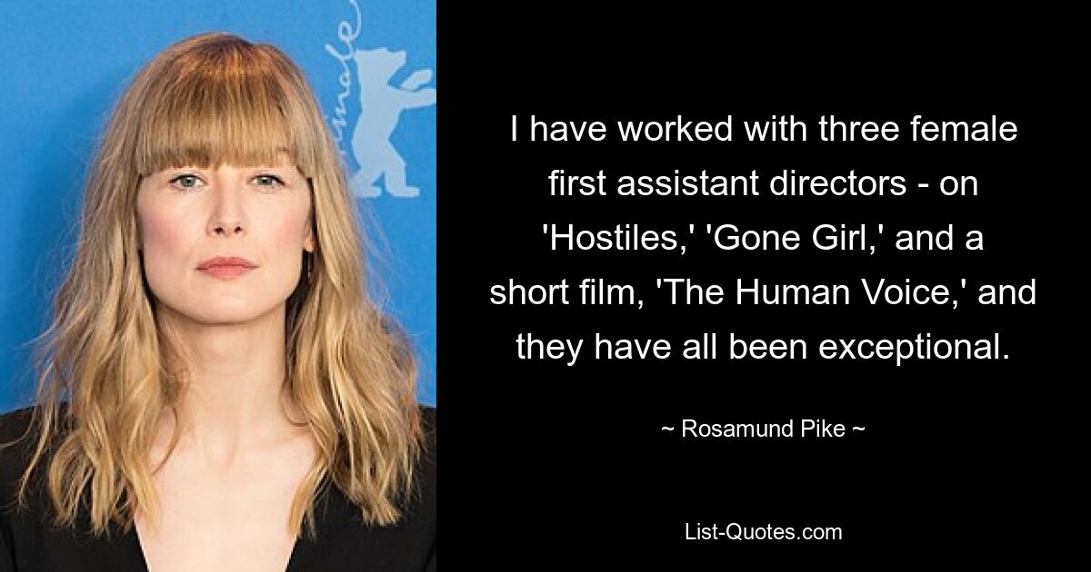 I have worked with three female first assistant directors - on 'Hostiles,' 'Gone Girl,' and a short film, 'The Human Voice,' and they have all been exceptional. — © Rosamund Pike