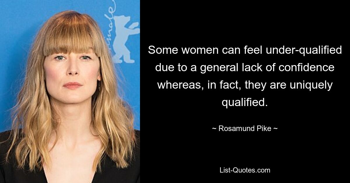 Some women can feel under-qualified due to a general lack of confidence whereas, in fact, they are uniquely qualified. — © Rosamund Pike