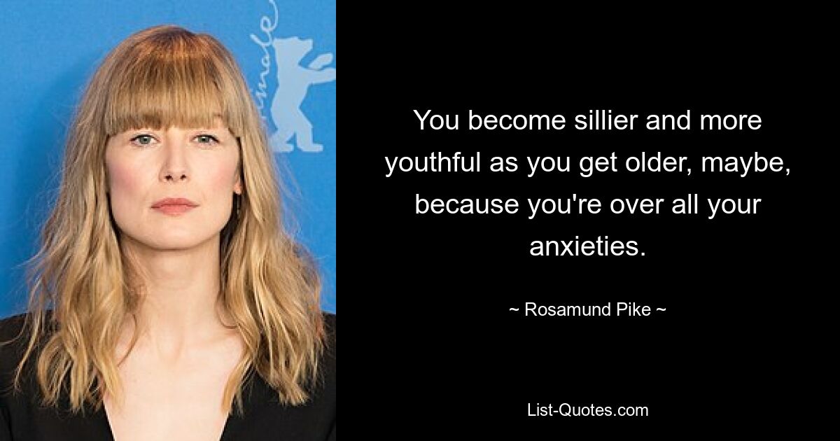 You become sillier and more youthful as you get older, maybe, because you're over all your anxieties. — © Rosamund Pike