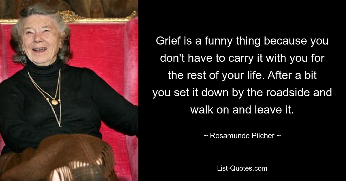 Grief is a funny thing because you don't have to carry it with you for the rest of your life. After a bit you set it down by the roadside and walk on and leave it. — © Rosamunde Pilcher